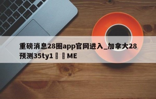 重磅消息28圈app官网进入_加拿大28预测35ty1﻿•ME
