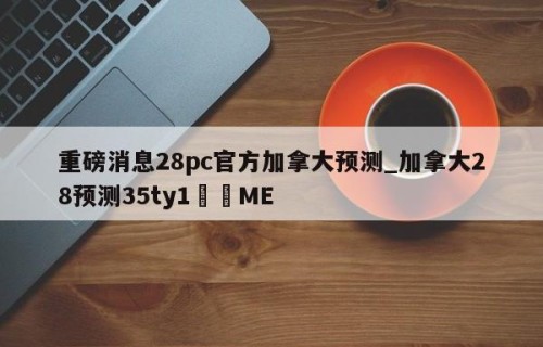 重磅消息28pc官方加拿大预测_加拿大28预测35ty1﻿•ME