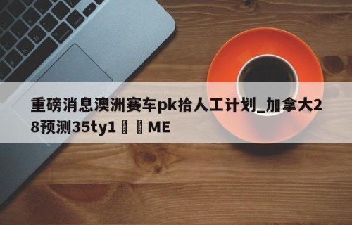 重磅消息澳洲赛车pk拾人工计划_加拿大28预测35ty1﻿•ME