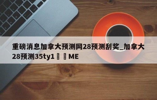 重磅消息加拿大预测网28预测刮奖_加拿大28预测35ty1﻿•ME