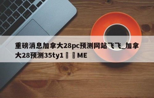 重磅消息加拿大28pc预测网站飞飞_加拿大28预测35ty1﻿•ME