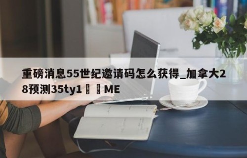 重磅消息55世纪邀请码怎么获得_加拿大28预测35ty1﻿•ME