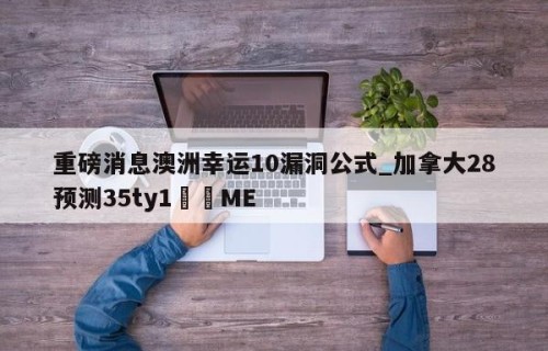 重磅消息澳洲幸运10漏洞公式_加拿大28预测35ty1﻿•ME