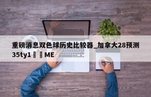 重磅消息双色球历史比较器_加拿大28预测35ty1﻿•ME